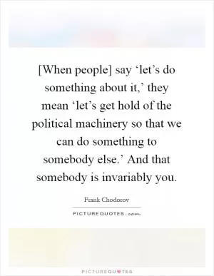 [When people] say ‘let’s do something about it,’ they mean ‘let’s get hold of the political machinery so that we can do something to somebody else.’ And that somebody is invariably you Picture Quote #1