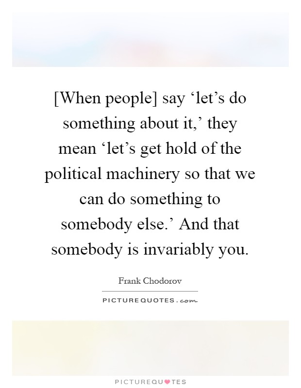 [When people] say ‘let's do something about it,' they mean ‘let's get hold of the political machinery so that we can do something to somebody else.' And that somebody is invariably you Picture Quote #1