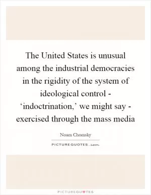 The United States is unusual among the industrial democracies in the rigidity of the system of ideological control - ‘indoctrination,’ we might say - exercised through the mass media Picture Quote #1