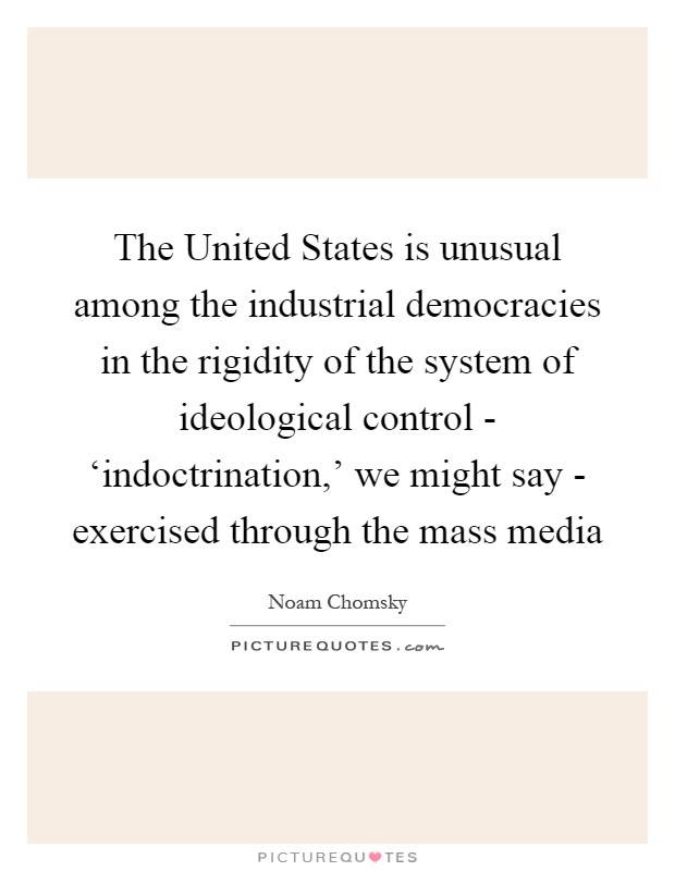 The United States is unusual among the industrial democracies in the rigidity of the system of ideological control - ‘indoctrination,' we might say - exercised through the mass media Picture Quote #1