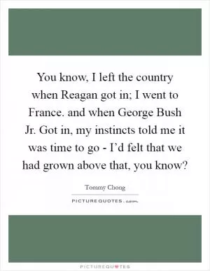 You know, I left the country when Reagan got in; I went to France. and when George Bush Jr. Got in, my instincts told me it was time to go - I’d felt that we had grown above that, you know? Picture Quote #1