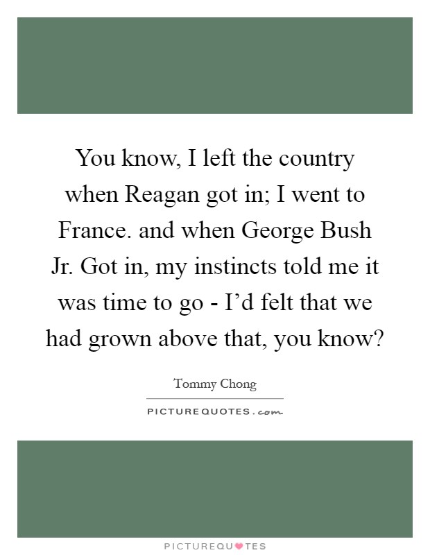 You know, I left the country when Reagan got in; I went to France. and when George Bush Jr. Got in, my instincts told me it was time to go - I'd felt that we had grown above that, you know? Picture Quote #1