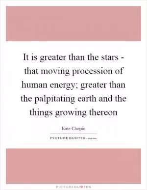 It is greater than the stars - that moving procession of human energy; greater than the palpitating earth and the things growing thereon Picture Quote #1