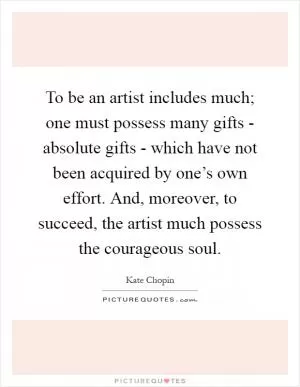 To be an artist includes much; one must possess many gifts - absolute gifts - which have not been acquired by one’s own effort. And, moreover, to succeed, the artist much possess the courageous soul Picture Quote #1