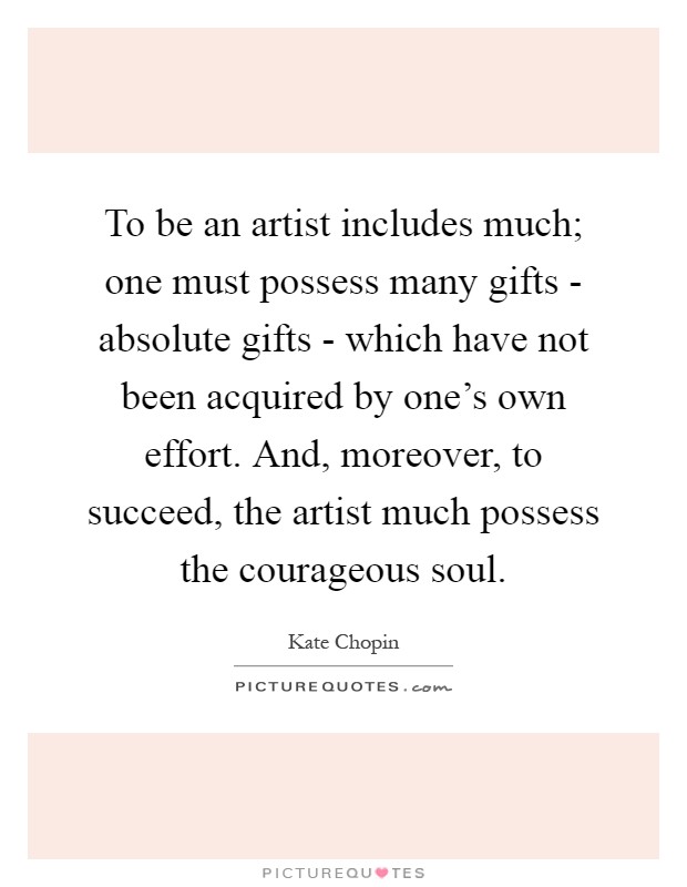 To be an artist includes much; one must possess many gifts - absolute gifts - which have not been acquired by one's own effort. And, moreover, to succeed, the artist much possess the courageous soul Picture Quote #1