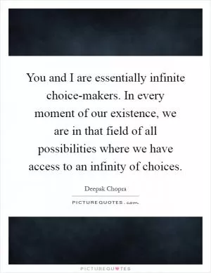 You and I are essentially infinite choice-makers. In every moment of our existence, we are in that field of all possibilities where we have access to an infinity of choices Picture Quote #1