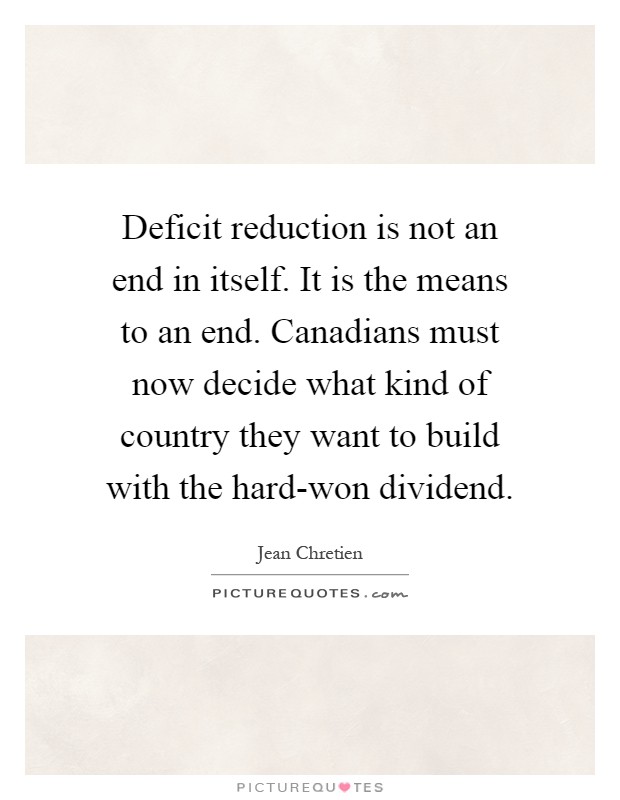 Deficit reduction is not an end in itself. It is the means to an end. Canadians must now decide what kind of country they want to build with the hard-won dividend Picture Quote #1