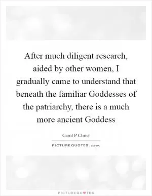After much diligent research, aided by other women, I gradually came to understand that beneath the familiar Goddesses of the patriarchy, there is a much more ancient Goddess Picture Quote #1