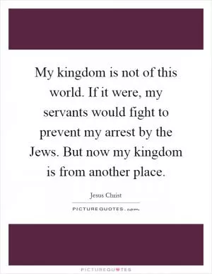My kingdom is not of this world. If it were, my servants would fight to prevent my arrest by the Jews. But now my kingdom is from another place Picture Quote #1