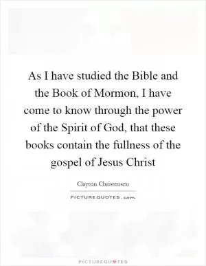 As I have studied the Bible and the Book of Mormon, I have come to know through the power of the Spirit of God, that these books contain the fullness of the gospel of Jesus Christ Picture Quote #1