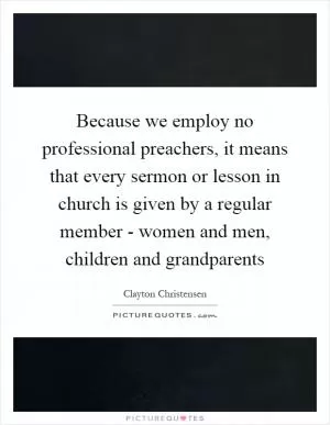 Because we employ no professional preachers, it means that every sermon or lesson in church is given by a regular member - women and men, children and grandparents Picture Quote #1