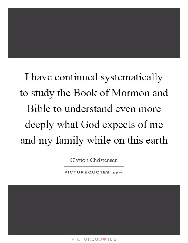 I have continued systematically to study the Book of Mormon and Bible to understand even more deeply what God expects of me and my family while on this earth Picture Quote #1