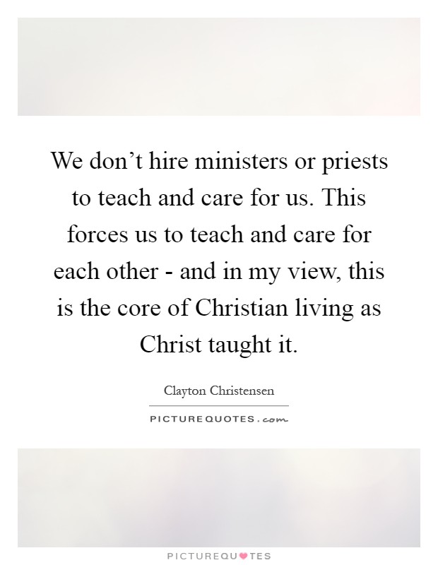 We don't hire ministers or priests to teach and care for us. This forces us to teach and care for each other - and in my view, this is the core of Christian living as Christ taught it Picture Quote #1