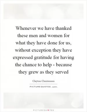 Whenever we have thanked these men and women for what they have done for us, without exception they have expressed gratitude for having the chance to help - because they grew as they served Picture Quote #1