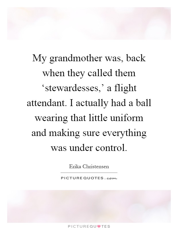My grandmother was, back when they called them ‘stewardesses,' a flight attendant. I actually had a ball wearing that little uniform and making sure everything was under control Picture Quote #1