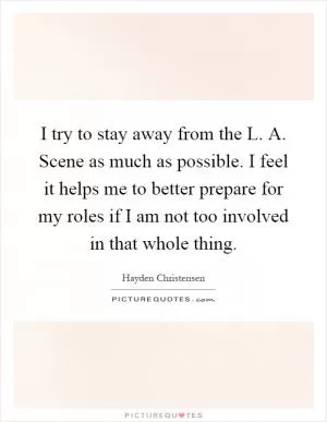 I try to stay away from the L. A. Scene as much as possible. I feel it helps me to better prepare for my roles if I am not too involved in that whole thing Picture Quote #1