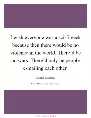 I wish everyone was a sci-fi geek because then there would be no violence in the world. There’d be no wars. There’d only be people e-mailing each other Picture Quote #1