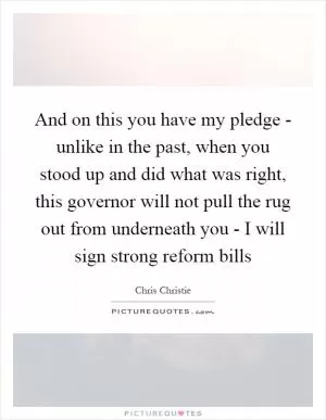 And on this you have my pledge - unlike in the past, when you stood up and did what was right, this governor will not pull the rug out from underneath you - I will sign strong reform bills Picture Quote #1