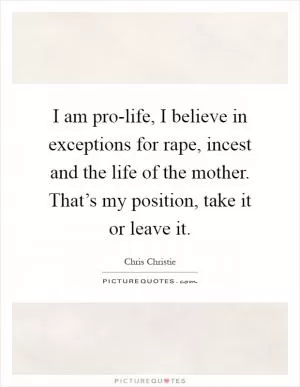 I am pro-life, I believe in exceptions for rape, incest and the life of the mother. That’s my position, take it or leave it Picture Quote #1