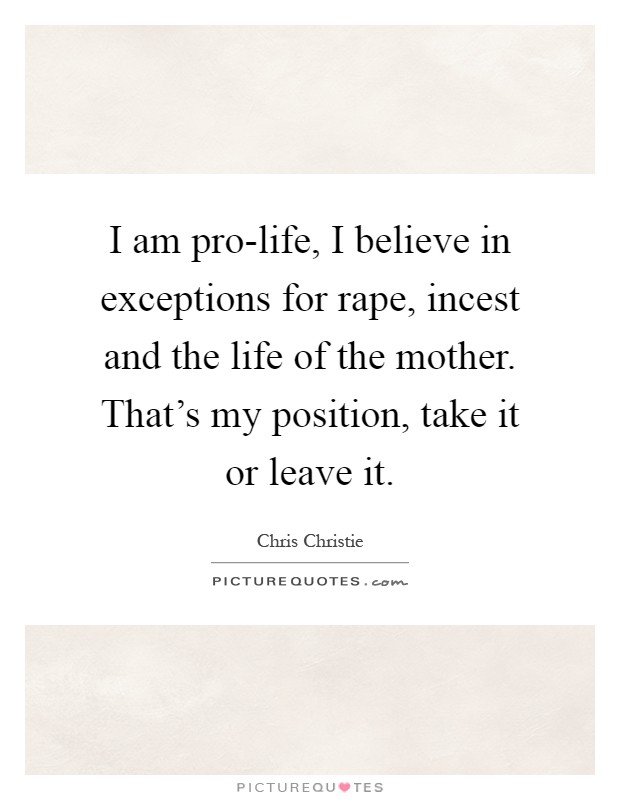 I am pro-life, I believe in exceptions for rape, incest and the life of the mother. That's my position, take it or leave it Picture Quote #1