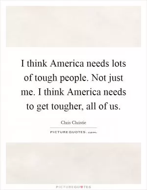 I think America needs lots of tough people. Not just me. I think America needs to get tougher, all of us Picture Quote #1