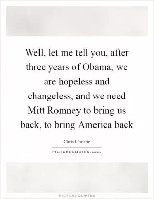 Well, let me tell you, after three years of Obama, we are hopeless and changeless, and we need Mitt Romney to bring us back, to bring America back Picture Quote #1