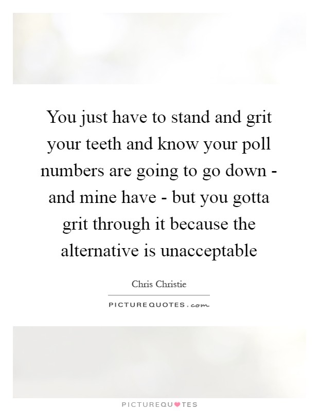 You just have to stand and grit your teeth and know your poll numbers are going to go down - and mine have - but you gotta grit through it because the alternative is unacceptable Picture Quote #1
