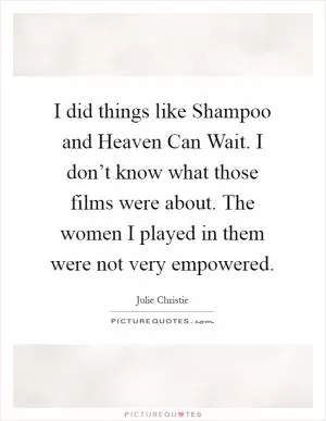 I did things like Shampoo and Heaven Can Wait. I don’t know what those films were about. The women I played in them were not very empowered Picture Quote #1