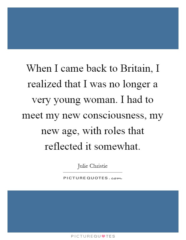 When I came back to Britain, I realized that I was no longer a very young woman. I had to meet my new consciousness, my new age, with roles that reflected it somewhat Picture Quote #1