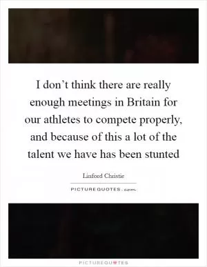 I don’t think there are really enough meetings in Britain for our athletes to compete properly, and because of this a lot of the talent we have has been stunted Picture Quote #1