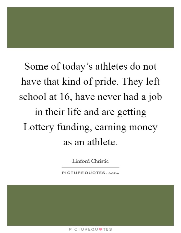 Some of today's athletes do not have that kind of pride. They left school at 16, have never had a job in their life and are getting Lottery funding, earning money as an athlete Picture Quote #1