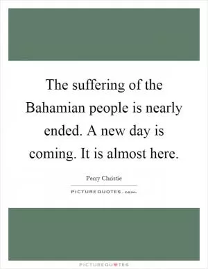 The suffering of the Bahamian people is nearly ended. A new day is coming. It is almost here Picture Quote #1
