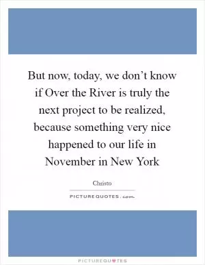 But now, today, we don’t know if Over the River is truly the next project to be realized, because something very nice happened to our life in November in New York Picture Quote #1
