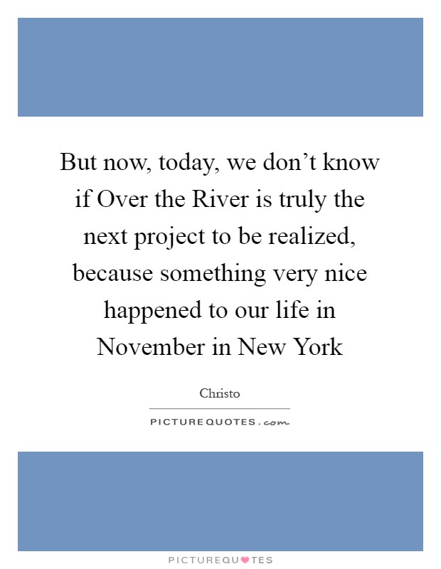 But now, today, we don't know if Over the River is truly the next project to be realized, because something very nice happened to our life in November in New York Picture Quote #1
