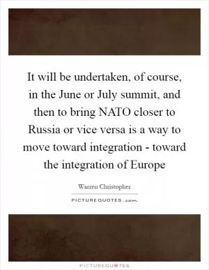 It will be undertaken, of course, in the June or July summit, and then to bring NATO closer to Russia or vice versa is a way to move toward integration - toward the integration of Europe Picture Quote #1
