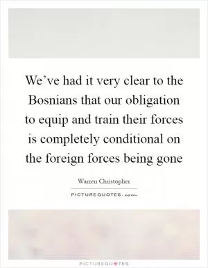 We’ve had it very clear to the Bosnians that our obligation to equip and train their forces is completely conditional on the foreign forces being gone Picture Quote #1