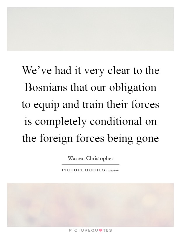 We've had it very clear to the Bosnians that our obligation to equip and train their forces is completely conditional on the foreign forces being gone Picture Quote #1