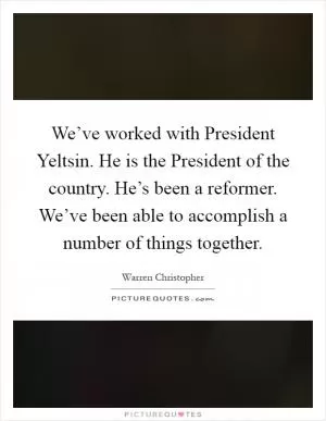 We’ve worked with President Yeltsin. He is the President of the country. He’s been a reformer. We’ve been able to accomplish a number of things together Picture Quote #1