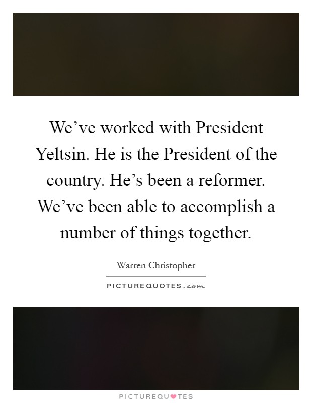 We've worked with President Yeltsin. He is the President of the country. He's been a reformer. We've been able to accomplish a number of things together Picture Quote #1
