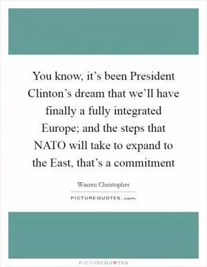 You know, it’s been President Clinton’s dream that we’ll have finally a fully integrated Europe; and the steps that NATO will take to expand to the East, that’s a commitment Picture Quote #1