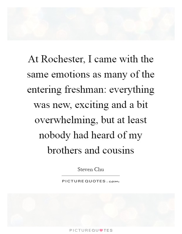 At Rochester, I came with the same emotions as many of the entering freshman: everything was new, exciting and a bit overwhelming, but at least nobody had heard of my brothers and cousins Picture Quote #1
