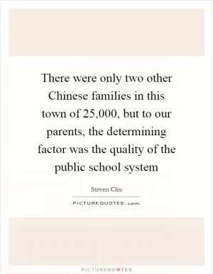 There were only two other Chinese families in this town of 25,000, but to our parents, the determining factor was the quality of the public school system Picture Quote #1