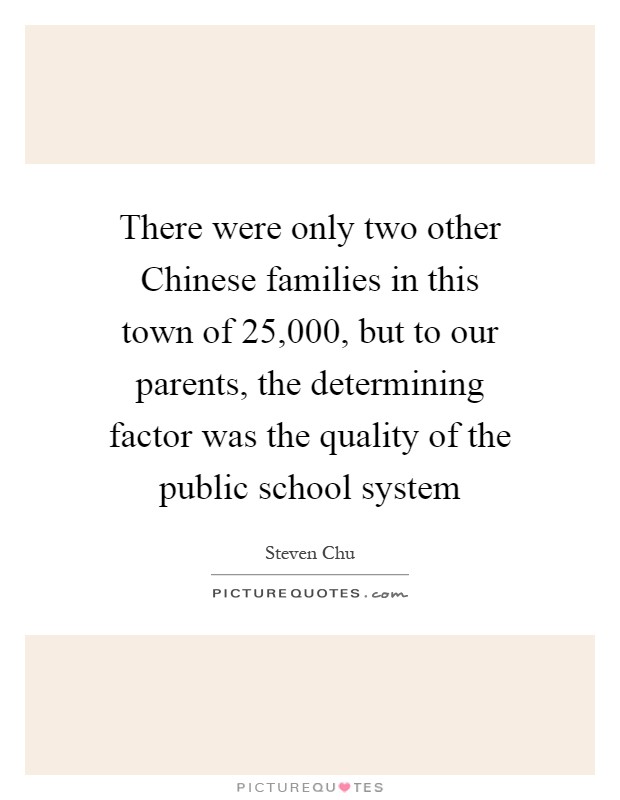 There were only two other Chinese families in this town of 25,000, but to our parents, the determining factor was the quality of the public school system Picture Quote #1