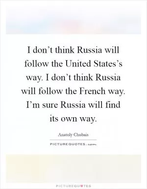 I don’t think Russia will follow the United States’s way. I don’t think Russia will follow the French way. I’m sure Russia will find its own way Picture Quote #1