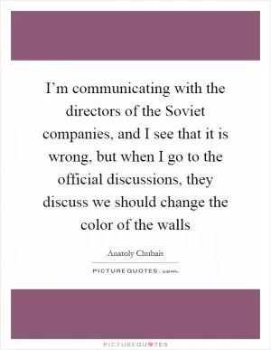 I’m communicating with the directors of the Soviet companies, and I see that it is wrong, but when I go to the official discussions, they discuss we should change the color of the walls Picture Quote #1