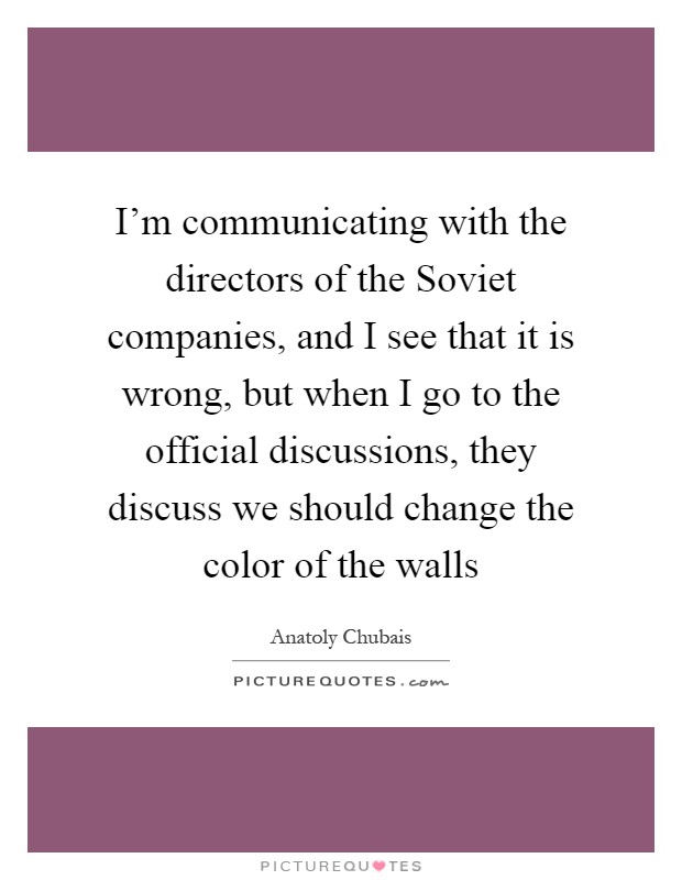I'm communicating with the directors of the Soviet companies, and I see that it is wrong, but when I go to the official discussions, they discuss we should change the color of the walls Picture Quote #1