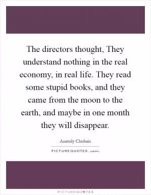 The directors thought, They understand nothing in the real economy, in real life. They read some stupid books, and they came from the moon to the earth, and maybe in one month they will disappear Picture Quote #1