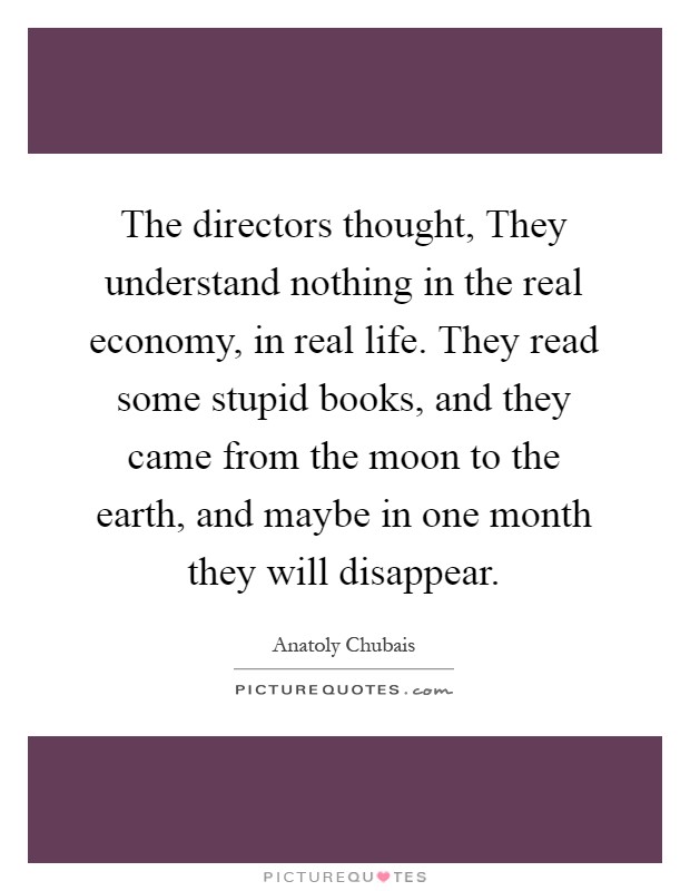 The directors thought, They understand nothing in the real economy, in real life. They read some stupid books, and they came from the moon to the earth, and maybe in one month they will disappear Picture Quote #1