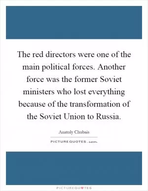The red directors were one of the main political forces. Another force was the former Soviet ministers who lost everything because of the transformation of the Soviet Union to Russia Picture Quote #1