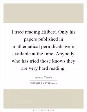 I tried reading Hilbert. Only his papers published in mathematical periodicals were available at the time. Anybody who has tried those knows they are very hard reading Picture Quote #1